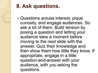 8. Ask questions.

   Questions arouse interest, pique
    curiosity, and engage audiences. So
    ask a lot of them. Build tension by
    posing a question and letting your
    audience stew a moment before
    moving to the next slide with the
    answer. Quiz their knowledge and
    then show them how little they know. If
    appropriate, engage in a little
    question-and-answer with your
    audience, with you asking the
    questions.
 