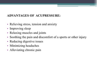 ADVANTAGES OF ACUPRESSURE:
• Relieving stress, tension and anxiety
• Improving sleep
• Relaxing muscles and joints
• Soothing the pain and discomfort of a sports or other injury
• Reducing digestive issues
• Minimizing headaches
• Alleviating chronic pain
 
