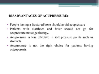 DISADVANTAGES OFACUPRESSURE:
• People having a fractured bone should avoid acupressure
• Patients with diarrhoea and fever should not go for
acupressure massage therapy.
• Acupressure is less effective in soft pressure points such as
stomach.
• Acupressure is not the right choice for patients having
osteoporosis.
 