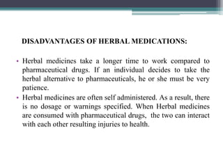 DISADVANTAGES OF HERBAL MEDICATIONS:
• Herbal medicines take a longer time to work compared to
pharmaceutical drugs. If an individual decides to take the
herbal alternative to pharmaceuticals, he or she must be very
patience.
• Herbal medicines are often self administered. As a result, there
is no dosage or warnings specified. When Herbal medicines
are consumed with pharmaceutical drugs, the two can interact
with each other resulting injuries to health.
 