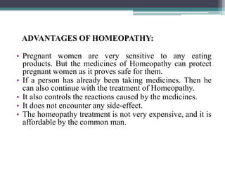 ADVANTAGES OF HOMEOPATHY:
• Pregnant women are very sensitive to any eating
products. But the medicines of Homeopathy can protect
pregnant women as it proves safe for them.
• If a person has already been taking medicines. Then he
can also continue with the treatment of Homeopathy.
• It also controls the reactions caused by the medicines.
• It does not encounter any side-effect.
• The homeopathy treatment is not very expensive, and it is
affordable by the common man.
 