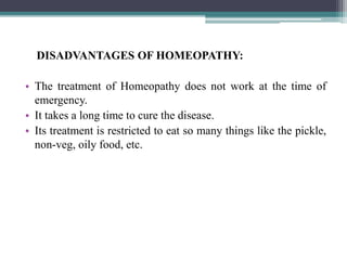 DISADVANTAGES OF HOMEOPATHY:
• The treatment of Homeopathy does not work at the time of
emergency.
• It takes a long time to cure the disease.
• Its treatment is restricted to eat so many things like the pickle,
non-veg, oily food, etc.
 