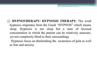 5) HYPNOTHERAPY/ HYPNOSIS THERAPY: The word
hypnosis originates from the Greek “HYPNOS” which means
sleep. Hypnosis is not sleep but a state of focused
concentration in which the patient can be relatively unaware,
yet not completely blind to their surroundings.
Hypnosis focus on diminishing the awareness of pain as well
as fear and anxiety.
 