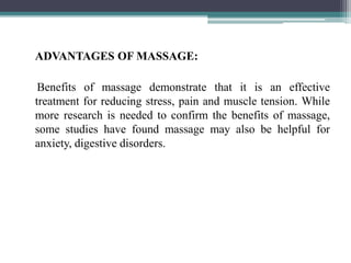 ADVANTAGES OF MASSAGE:
Benefits of massage demonstrate that it is an effective
treatment for reducing stress, pain and muscle tension. While
more research is needed to confirm the benefits of massage,
some studies have found massage may also be helpful for
anxiety, digestive disorders.
 
