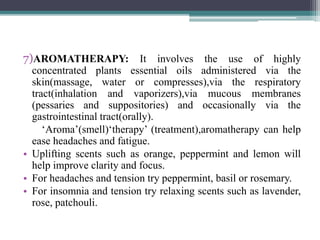7)AROMATHERAPY: It involves the use of highly
concentrated plants essential oils administered via the
skin(massage, water or compresses),via the respiratory
tract(inhalation and vaporizers),via mucous membranes
(pessaries and suppositories) and occasionally via the
gastrointestinal tract(orally).
‘Aroma’(smell)‘therapy’ (treatment),aromatherapy can help
ease headaches and fatigue.
• Uplifting scents such as orange, peppermint and lemon will
help improve clarity and focus.
• For headaches and tension try peppermint, basil or rosemary.
• For insomnia and tension try relaxing scents such as lavender,
rose, patchouli.
 