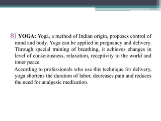 8) YOGA: Yoga, a method of Indian origin, proposes control of
mind and body. Yoga can be applied in pregnancy and delivery.
Through special training of breathing, it achieves changes in
level of consciousness, relaxation, receptivity to the world and
inner peace.
According to professionals who use this technique for delivery,
yoga shortens the duration of labor, decreases pain and reduces
the need for analgesic medication.
 