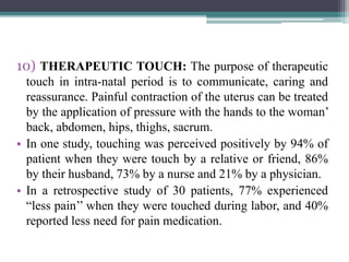 10) THERAPEUTIC TOUCH: The purpose of therapeutic
touch in intra-natal period is to communicate, caring and
reassurance. Painful contraction of the uterus can be treated
by the application of pressure with the hands to the woman’
back, abdomen, hips, thighs, sacrum.
• In one study, touching was perceived positively by 94% of
patient when they were touch by a relative or friend, 86%
by their husband, 73% by a nurse and 21% by a physician.
• In a retrospective study of 30 patients, 77% experienced
“less pain’’ when they were touched during labor, and 40%
reported less need for pain medication.
 