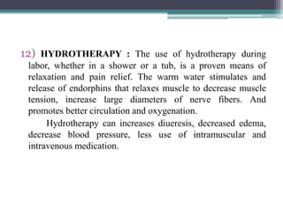 12) HYDROTHERAPY : The use of hydrotherapy during
labor, whether in a shower or a tub, is a proven means of
relaxation and pain relief. The warm water stimulates and
release of endorphins that relaxes muscle to decrease muscle
tension, increase large diameters of nerve fibers. And
promotes better circulation and oxygenation.
Hydrotherapy can increases diueresis, decreased edema,
decrease blood pressure, less use of intramuscular and
intravenous medication.
 