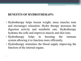 BENEFITS OF HYDROTHERAPY:
• Hydrotherapy helps loosen weight, tense muscles tone
and encourages relaxation. Hydro therapy increases the
digestion activity and metabolic rate. Hydrotherapy
hydrates the cells and improves muscle and skin tone.
• Hydrotherapy helps in boosting the immune
system allowing it to function more efficiently.
• Hydrotherapy stimulates the blood supply improving the
function of the internal organs.
.
 