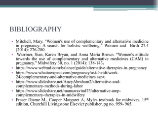 BIBLIOGRAPHY
• Mitchell, Mary. "Women's use of complementary and alternative medicine
in pregnancy: A search for holistic wellbeing." Women and Birth 27.4
(2014): 276-280.
• Warriner, Sian, Karen Bryan, and Anna Maria Brown. "Women's attitude
towards the use of complementary and alternative medicines (CAM) in
pregnancy." Midwifery 30, no. 1 (2014): 138-143.
• https://www.webmd.com/balance/guide/alternative-therapies-in-pregnancy
• https://www.whattoexpect.com/pregnancy/ask-heidi/week-
24/complementary-and-alternative-medicines.aspx
• https://www.slideshare.net/AncyAbraham2/alternative-and-
complementary-methods-during-labor
• https://www.slideshare.net/manuaravind73/alternative-amp-
complementary-therapies-in-midwifery
• Fraser Diame M., Cooper Margaret A, Myles textbook for midwives, 15th
edition, Churchill Livingstone Elsevier publisher, pg no. 959- 965.
 