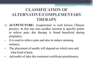 CLASSIFICATION OF
ALTERNATIVE/COMPLEMENTARY
THERAPY
1) ACUPUNCTURE: Acupuncture is well known Chinese
practice. In this one uses needles inserted at specific points
to relieve pain, this therapy is found beneficial during
pregnancy.
• It is used to relieve pain and also to reduce morning
sickness.
• The placement of needle will depend on which area and
what kind of pain.
• Advisable of take this treatment certificate practitioners.
 