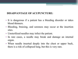 DISADVANTAGE OF ACUPUNCTURE:
• It is dangerous if a patient has a bleeding disorder or takes
blood thinners.
• Bleeding, bruising, and soreness may occur at the insertion
sites.
• Unsterilized needles may infect the patient.
• In rare cases, a needle may break and damage an internal
organ.
• When needle inserted deeply into the chest or upper back,
there is a risk of collapsed lung, but this is very rare.
 