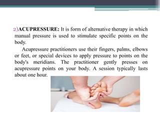 2)ACUPRESSURE: It is form of alternative therapy in which
manual pressure is used to stimulate specific points on the
body.
Acupressure practitioners use their fingers, palms, elbows
or feet, or special devices to apply pressure to points on the
body's meridians. The practitioner gently presses on
acupressure points on your body. A session typically lasts
about one hour.
 