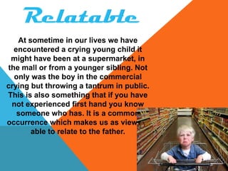 At sometime in our lives we have
  encountered a crying young child it
 might have been at a supermarket, in
the mall or from a younger sibling. Not
  only was the boy in the commercial
crying but throwing a tantrum in public.
This is also something that if you have
 not experienced first hand you know
   someone who has. It is a common
occurrence which makes us as viewers
       able to relate to the father.
 