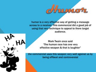 humor is a very effective way of getting a message
 across to a receiver. This commercial did a good job of
   using that very technique to appeal to there target
                         audience.


                  Mark Twain once said
             “The human race has one very
          effective weapon & that is laughter”

the commercial uses this weapon very well against us by
          being offbeat and controversial
 