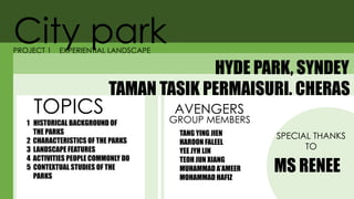 City park
HYDE PARK, SYNDEY
PROJECT 1 EXPERIENTIAL LANDSCAPE
TAMAN TASIK PERMAISURI. CHERAS
TOPICS
1 HISTORICAL BACKGROUND OF
THE PARKS
2 CHARACTERISTICS OF THE PARKS
3 LANDSCAPE FEATURES
4 ACTIVITIES PEOPLE COMMONLY DO
5 CONTEXTUAL STUDIES OF THE
PARKS
GROUP MEMBERS
TANG YING JIEN
HAROON FALEEL
YEE JYH LIN
TEOH JUN XIANG
MUHAMMAD A’AMEER
MOHAMMAD HAFIZ
AVENGERS
SPECIAL THANKS
TO
MS RENEE
 