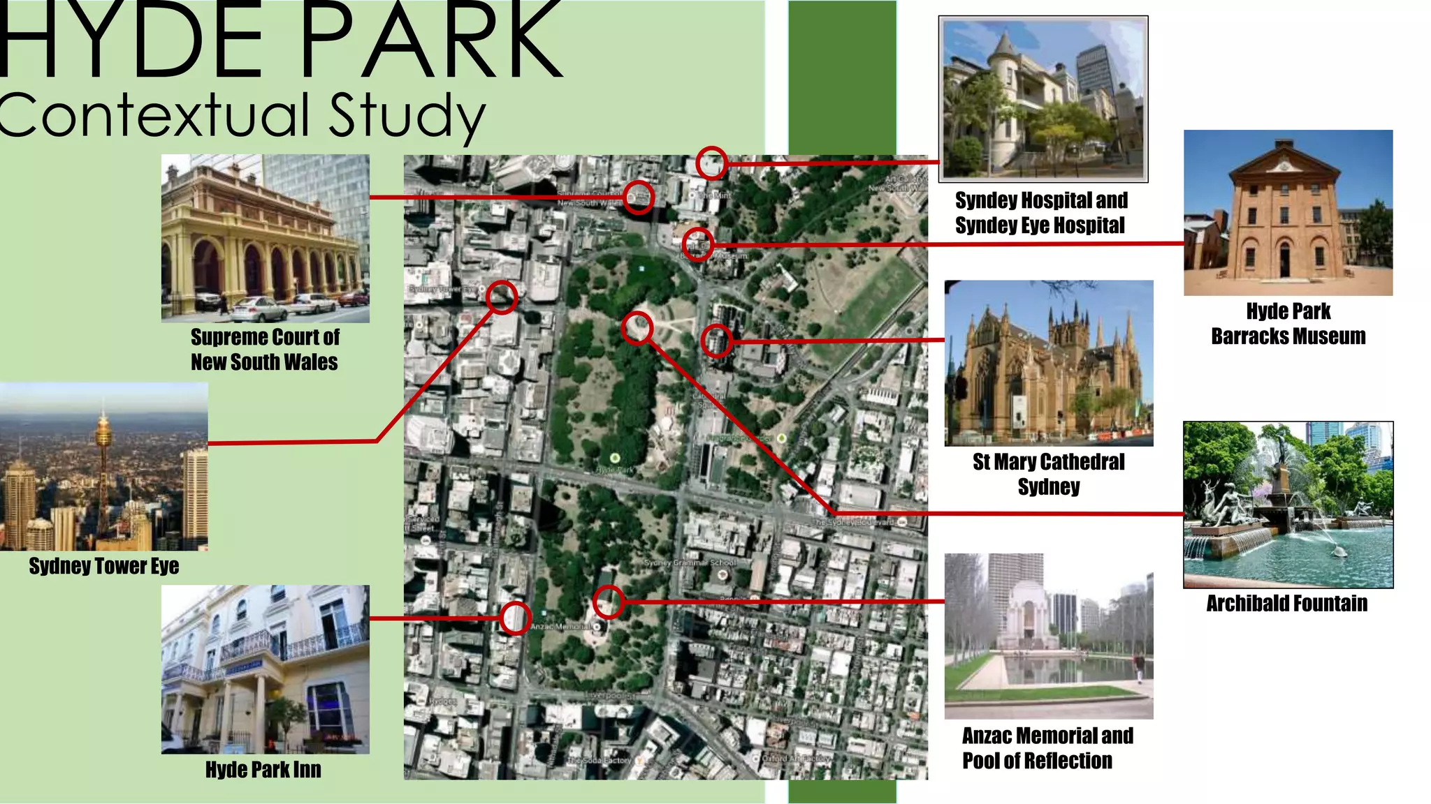 HYDE PARK
Contextual Study
Syndey Hospital and
Syndey Eye Hospital
Supreme Court of
New South Wales
Hyde Park
Barracks Museum
St Mary Cathedral
Sydney
Sydney Tower Eye
Archibald Fountain
Anzac Memorial and
Pool of ReflectionHyde Park Inn
 