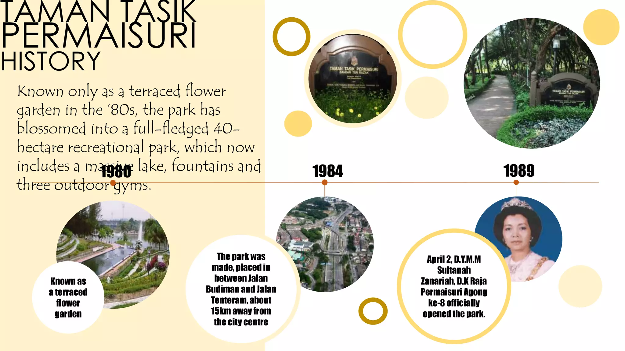 TAMAN TASIK
PERMAISURI
HISTORY
Known only as a terraced flower
garden in the ’80s, the park has
blossomed into a full-fledged 40-
hectare recreational park, which now
includes a massive lake, fountains and
three outdoor gyms.
1980 1984 1989
Known as
a terraced
flower
garden
The park was
made, placed in
between Jalan
Budiman and Jalan
Tenteram, about
15km away from
the city centre
April 2, D.Y.M.M
Sultanah
Zanariah, D.K Raja
Permaisuri Agong
ke-8 officially
opened the park.
 