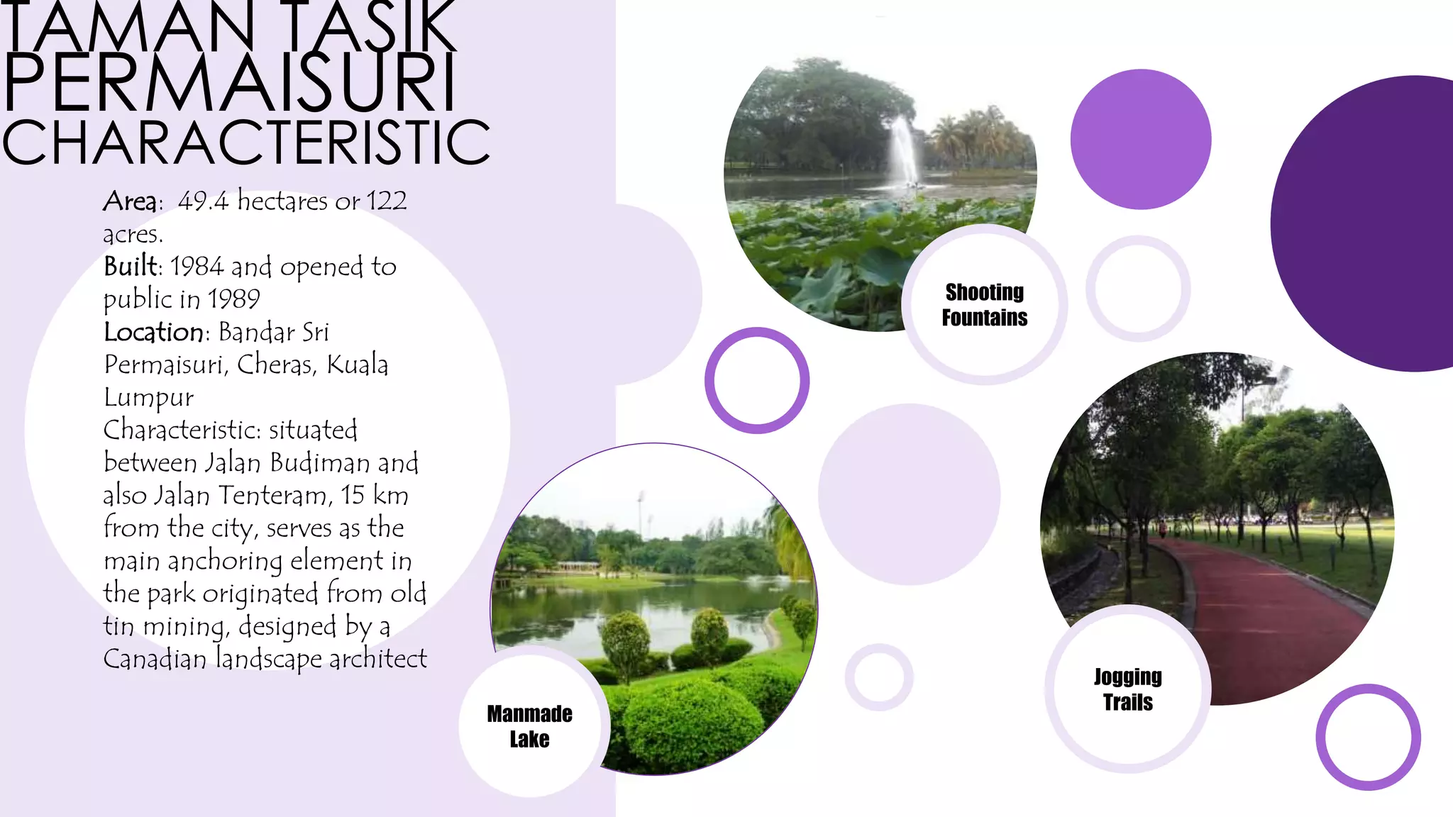 TAMAN TASIK
PERMAISURI
CHARACTERISTIC
Area: 49.4 hectares or 122
acres.
Built: 1984 and opened to
public in 1989
Location: Bandar Sri
Permaisuri, Cheras, Kuala
Lumpur
Characteristic: situated
between Jalan Budiman and
also Jalan Tenteram, 15 km
from the city, serves as the
main anchoring element in
the park originated from old
tin mining, designed by a
Canadian landscape architect
Shooting
Fountains
Manmade
Lake
Jogging
Trails
 