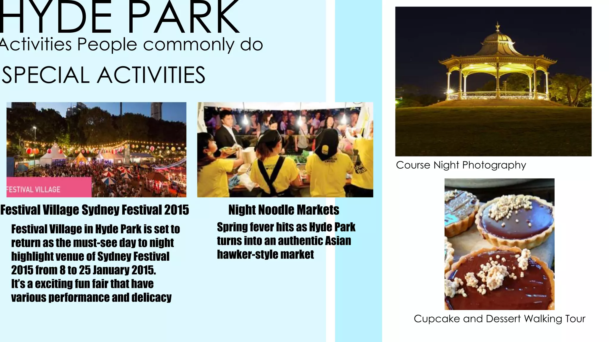 HYDE PARKActivities People commonly do
SPECIAL ACTIVITIES
Festival Village Sydney Festival 2015
Festival Village in Hyde Park is set to
return as the must-see day to night
highlight venue of Sydney Festival
2015 from 8 to 25 January 2015.
It’s a exciting fun fair that have
various performance and delicacy
Night Noodle Markets
Spring fever hits as Hyde Park
turns into an authentic Asian
hawker-style market
Course Night Photography
Cupcake and Dessert Walking Tour
 