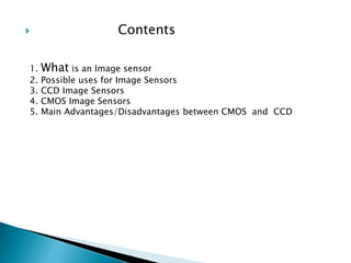  Contents
1. What is an Image sensor
2. Possible uses for Image Sensors
3. CCD Image Sensors
4. CMOS Image Sensors
5. Main Advantages/Disadvantages between CMOS and CCD
 