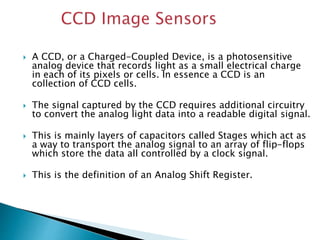  The imaging logic is integrated on a CMOS
chip, where a CCD is a modular imager that
can be replaced.
 Because of this,...