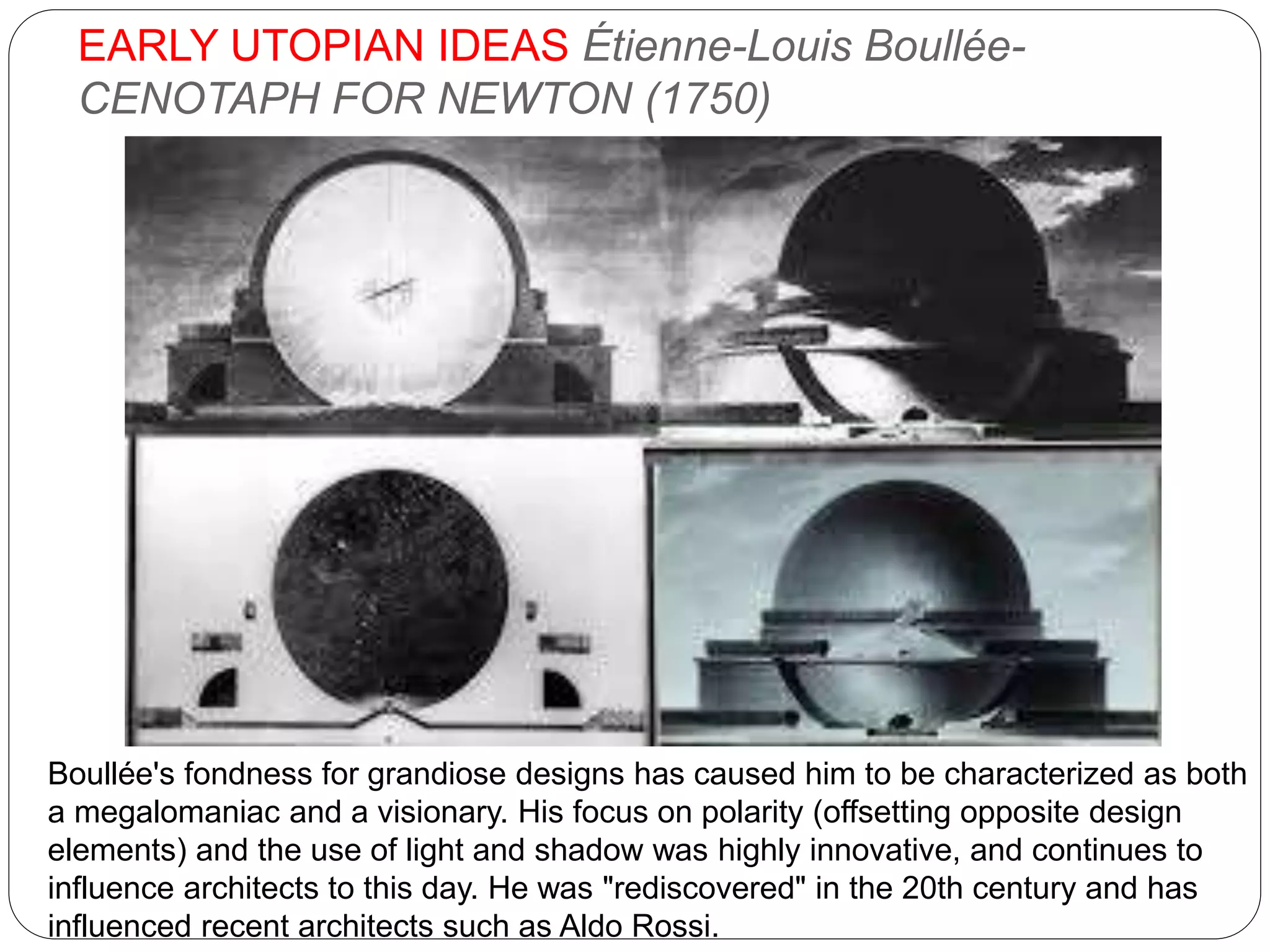 EARLY UTOPIAN IDEAS Étienne-Louis Boullée-
CENOTAPH FOR NEWTON (1750)
Boullée's fondness for grandiose designs has caused him to be characterized as both
a megalomaniac and a visionary. His focus on polarity (offsetting opposite design
elements) and the use of light and shadow was highly innovative, and continues to
influence architects to this day. He was "rediscovered" in the 20th century and has
influenced recent architects such as Aldo Rossi.
 