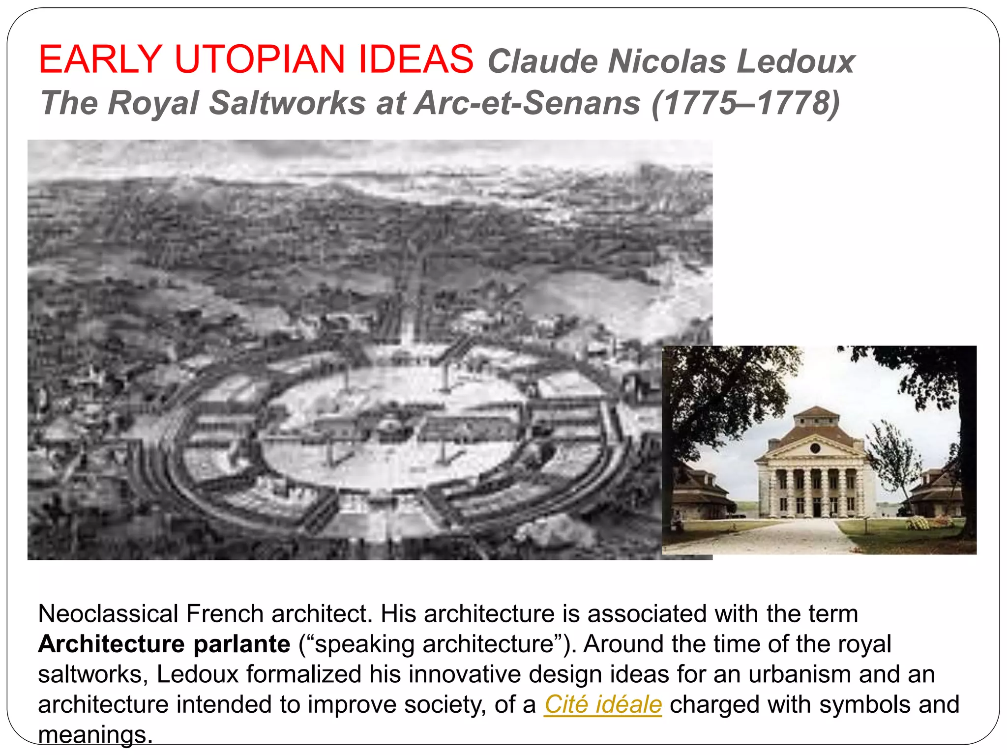 EARLY UTOPIAN IDEAS Claude Nicolas Ledoux
The Royal Saltworks at Arc-et-Senans (1775–1778)
Neoclassical French architect. His architecture is associated with the term
Architecture parlante (“speaking architecture”). Around the time of the royal
saltworks, Ledoux formalized his innovative design ideas for an urbanism and an
architecture intended to improve society, of a Cité idéale charged with symbols and
meanings.
 