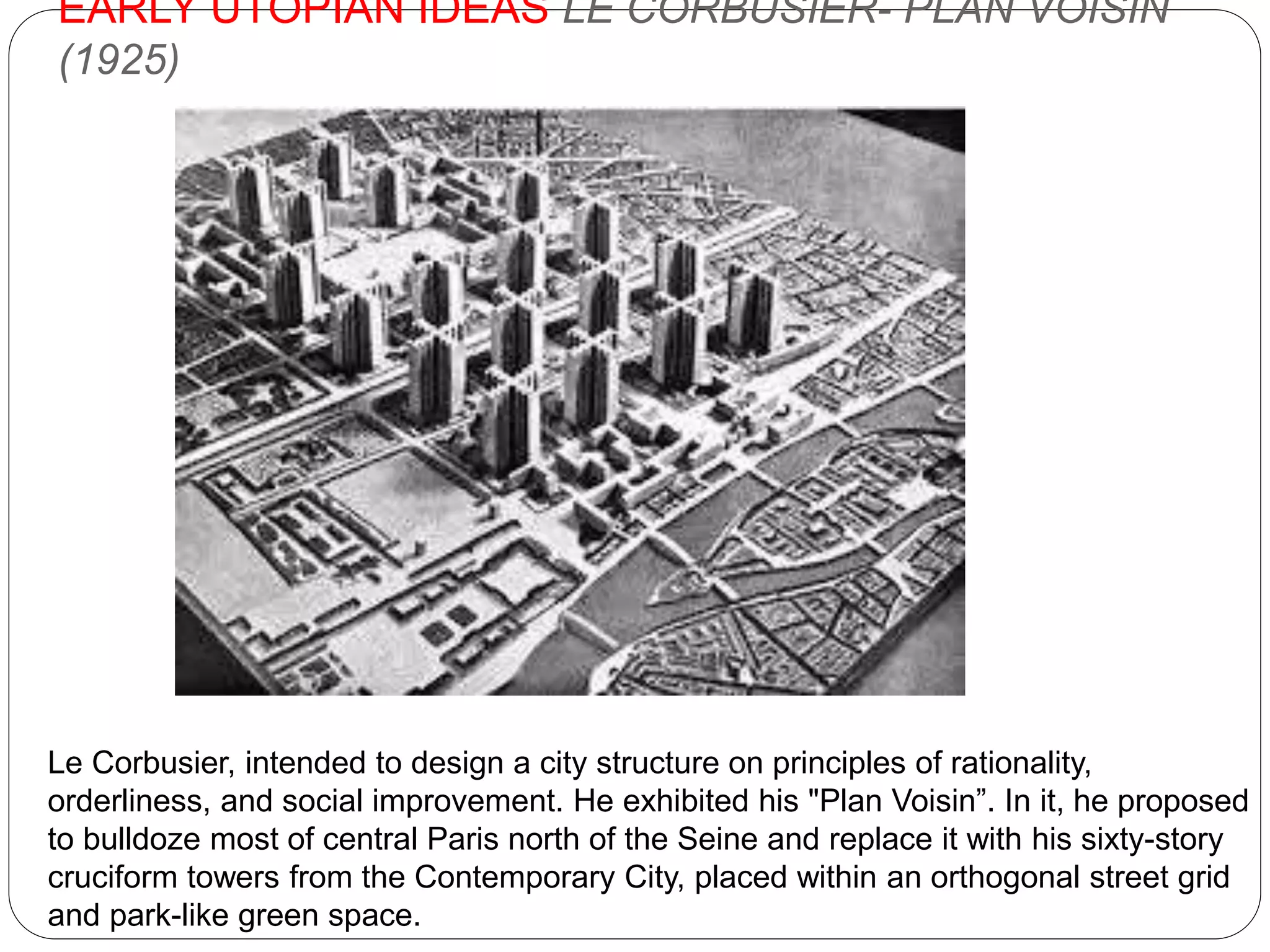 EARLY UTOPIAN IDEAS LE CORBUSIER- PLAN VOISIN
(1925)
Le Corbusier, intended to design a city structure on principles of rationality,
orderliness, and social improvement. He exhibited his "Plan Voisin”. In it, he proposed
to bulldoze most of central Paris north of the Seine and replace it with his sixty-story
cruciform towers from the Contemporary City, placed within an orthogonal street grid
and park-like green space.
 