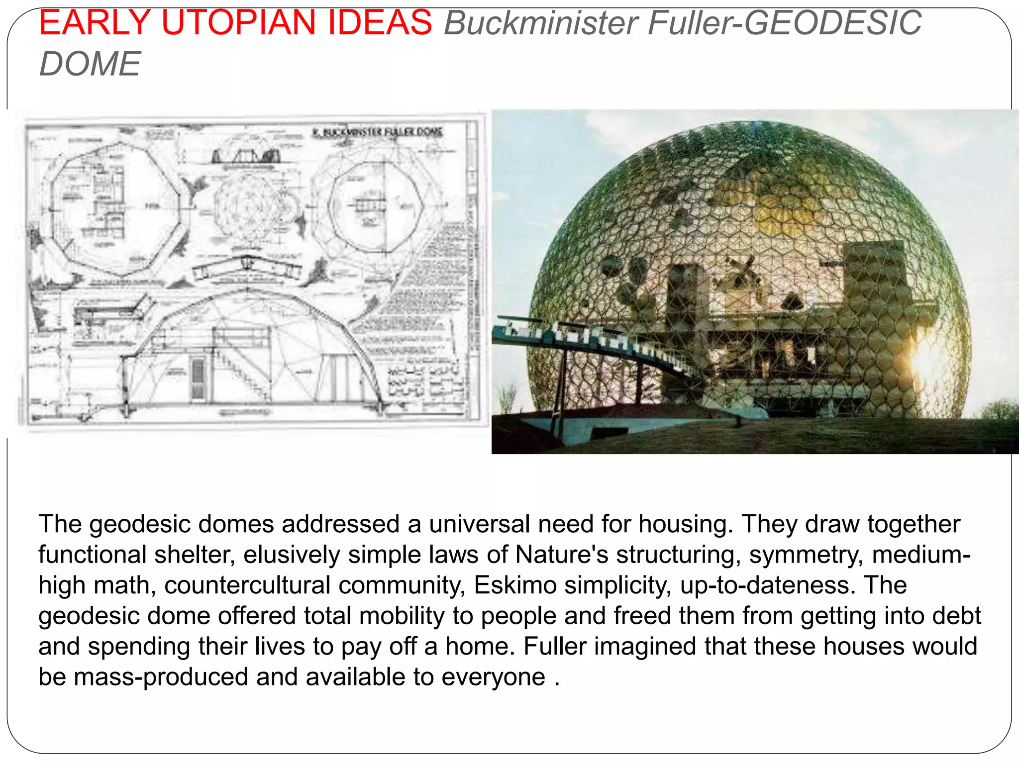 EARLY UTOPIAN IDEAS Buckminister Fuller-GEODESIC
DOME
The geodesic domes addressed a universal need for housing. They draw together
functional shelter, elusively simple laws of Nature's structuring, symmetry, medium-
high math, countercultural community, Eskimo simplicity, up-to-dateness. The
geodesic dome offered total mobility to people and freed them from getting into debt
and spending their lives to pay off a home. Fuller imagined that these houses would
be mass-produced and available to everyone .
 