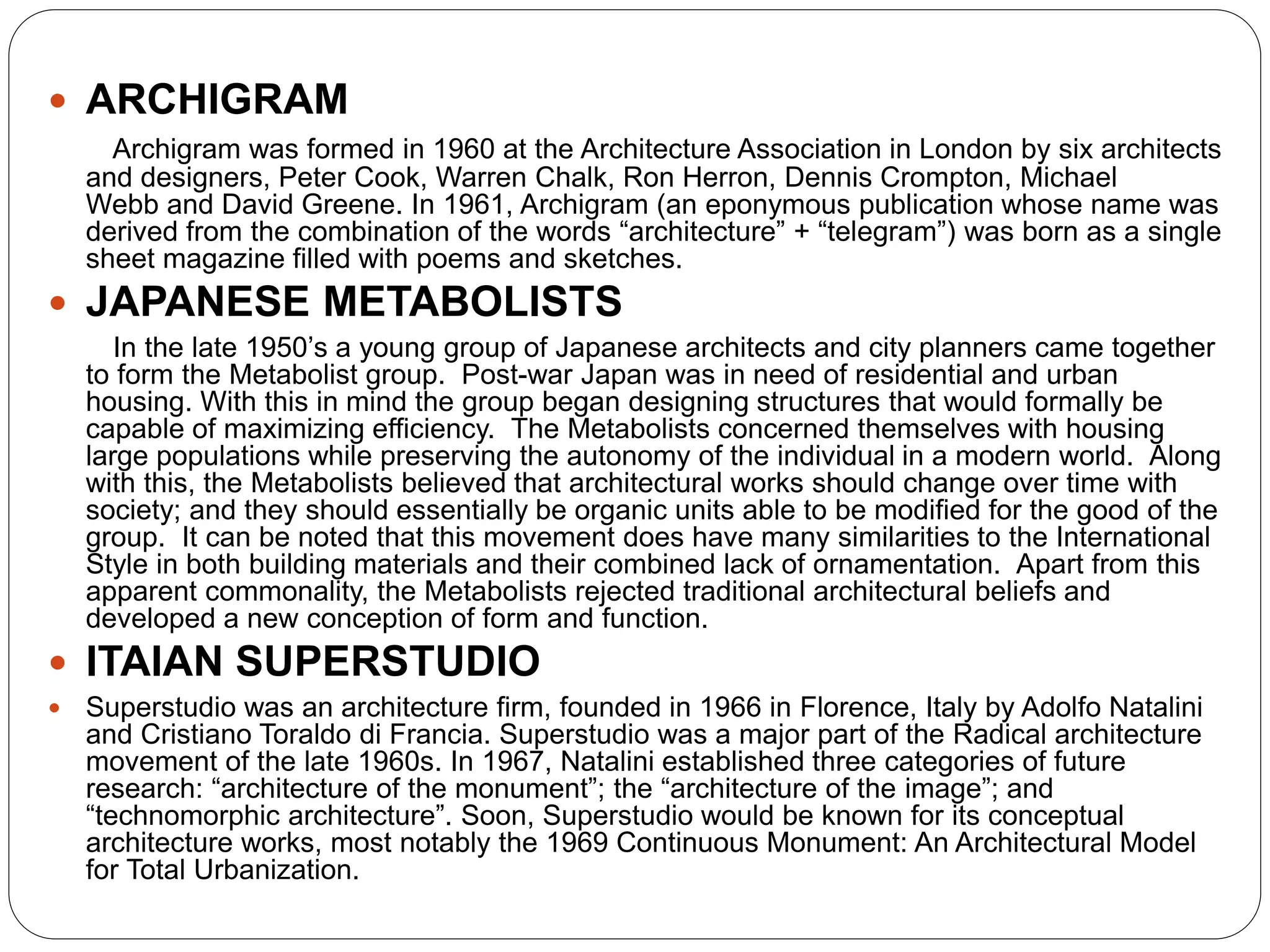  ARCHIGRAM
Archigram was formed in 1960 at the Architecture Association in London by six architects
and designers, Peter Cook, Warren Chalk, Ron Herron, Dennis Crompton, Michael
Webb and David Greene. In 1961, Archigram (an eponymous publication whose name was
derived from the combination of the words “architecture” + “telegram”) was born as a single
sheet magazine filled with poems and sketches.
 JAPANESE METABOLISTS
In the late 1950’s a young group of Japanese architects and city planners came together
to form the Metabolist group. Post-war Japan was in need of residential and urban
housing. With this in mind the group began designing structures that would formally be
capable of maximizing efficiency. The Metabolists concerned themselves with housing
large populations while preserving the autonomy of the individual in a modern world. Along
with this, the Metabolists believed that architectural works should change over time with
society; and they should essentially be organic units able to be modified for the good of the
group. It can be noted that this movement does have many similarities to the International
Style in both building materials and their combined lack of ornamentation. Apart from this
apparent commonality, the Metabolists rejected traditional architectural beliefs and
developed a new conception of form and function.
 ITAIAN SUPERSTUDIO
 Superstudio was an architecture firm, founded in 1966 in Florence, Italy by Adolfo Natalini
and Cristiano Toraldo di Francia. Superstudio was a major part of the Radical architecture
movement of the late 1960s. In 1967, Natalini established three categories of future
research: “architecture of the monument”; the “architecture of the image”; and
“technomorphic architecture”. Soon, Superstudio would be known for its conceptual
architecture works, most notably the 1969 Continuous Monument: An Architectural Model
for Total Urbanization.
 