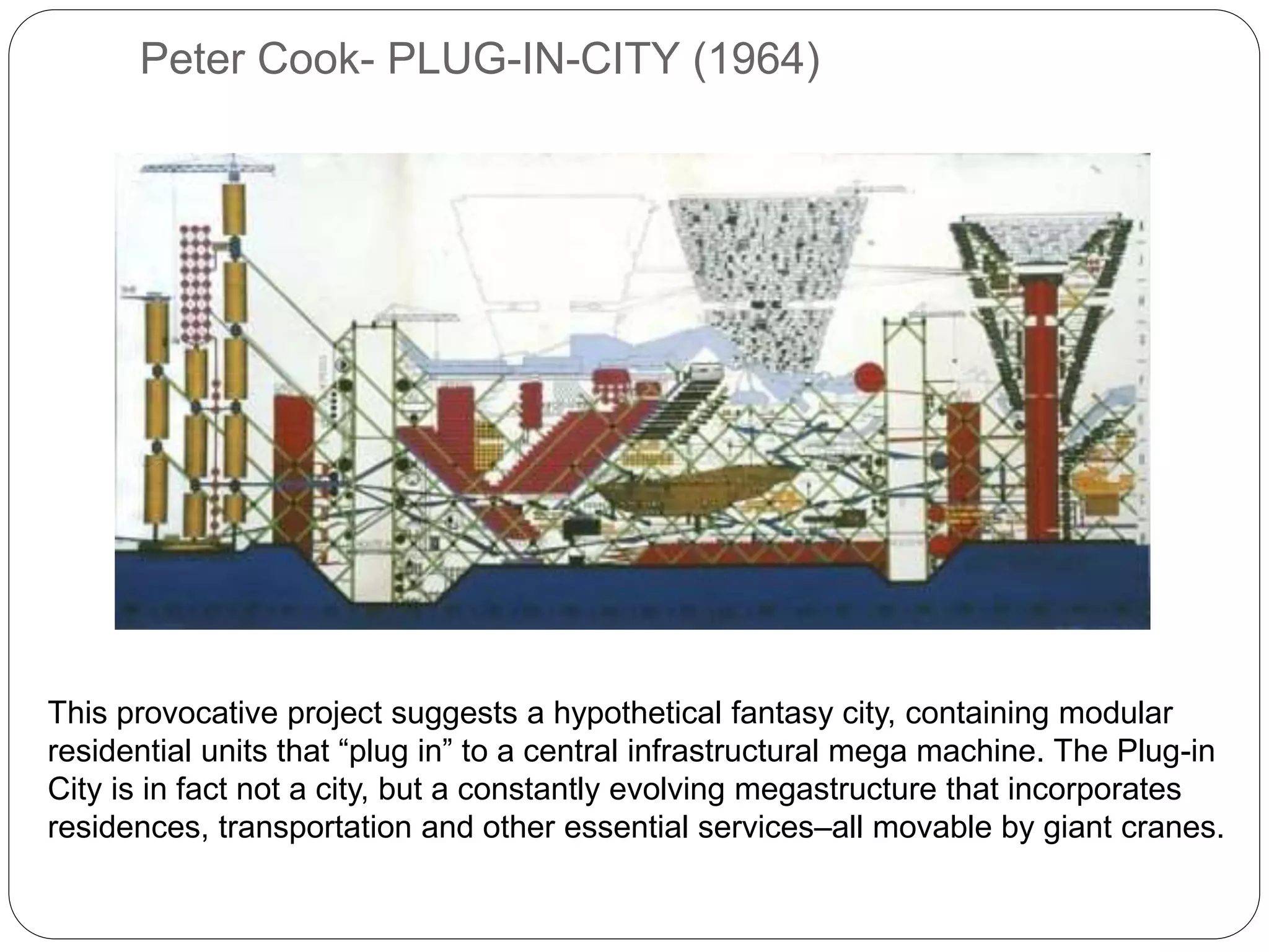 Peter Cook- PLUG-IN-CITY (1964)
This provocative project suggests a hypothetical fantasy city, containing modular
residential units that “plug in” to a central infrastructural mega machine. The Plug-in
City is in fact not a city, but a constantly evolving megastructure that incorporates
residences, transportation and other essential services–all movable by giant cranes.
 