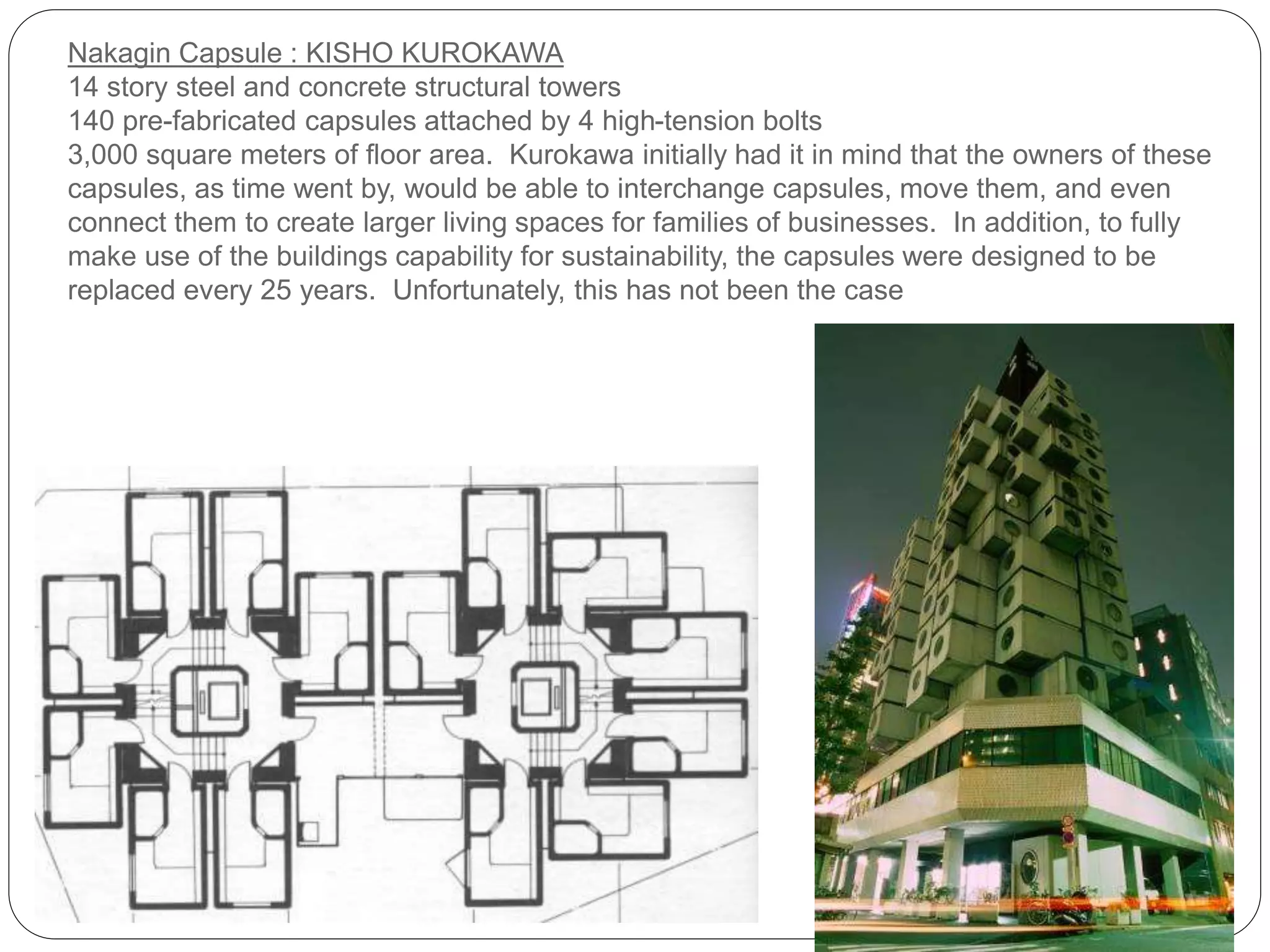 Nakagin Capsule : KISHO KUROKAWA
14 story steel and concrete structural towers
140 pre-fabricated capsules attached by 4 high-tension bolts
3,000 square meters of floor area. Kurokawa initially had it in mind that the owners of these
capsules, as time went by, would be able to interchange capsules, move them, and even
connect them to create larger living spaces for families of businesses. In addition, to fully
make use of the buildings capability for sustainability, the capsules were designed to be
replaced every 25 years. Unfortunately, this has not been the case
 