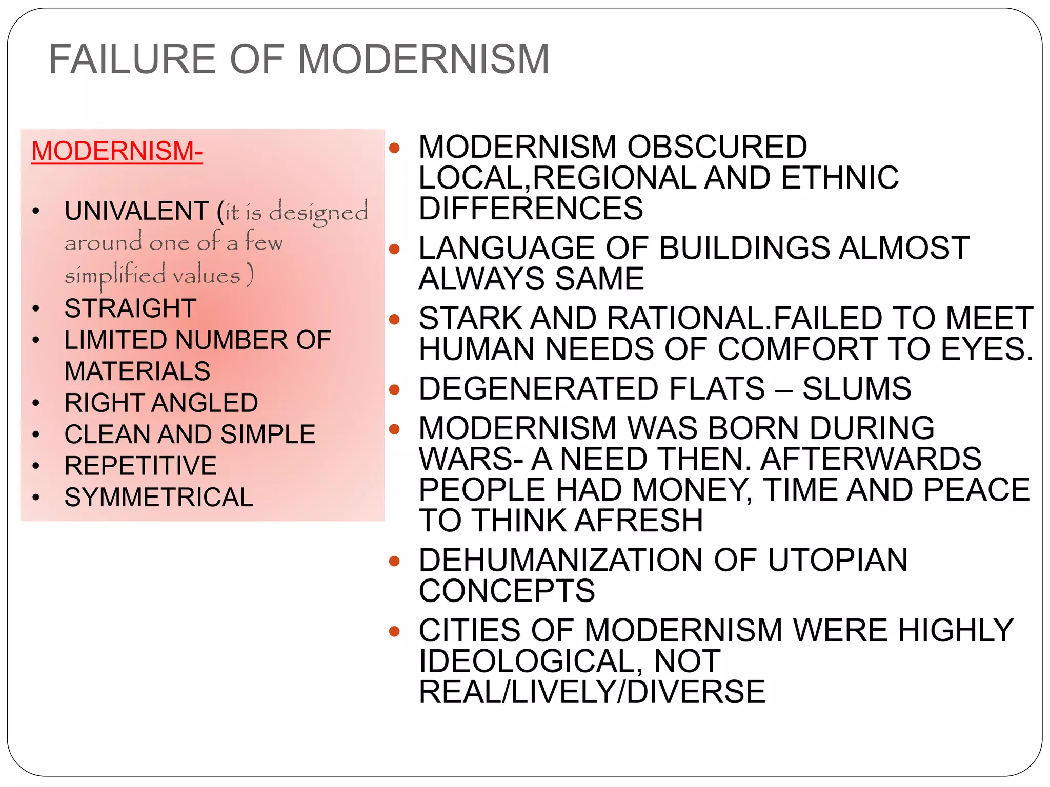 FAILURE OF MODERNISM
 MODERNISM OBSCURED
LOCAL,REGIONAL AND ETHNIC
DIFFERENCES
 LANGUAGE OF BUILDINGS ALMOST
ALWAYS SAME
 STARK AND RATIONAL.FAILED TO MEET
HUMAN NEEDS OF COMFORT TO EYES.
 DEGENERATED FLATS – SLUMS
 MODERNISM WAS BORN DURING
WARS- A NEED THEN. AFTERWARDS
PEOPLE HAD MONEY, TIME AND PEACE
TO THINK AFRESH
 DEHUMANIZATION OF UTOPIAN
CONCEPTS
 CITIES OF MODERNISM WERE HIGHLY
IDEOLOGICAL, NOT
REAL/LIVELY/DIVERSE
MODERNISM-
• UNIVALENT (it is designed
around one of a few
simplified values )
• STRAIGHT
• LIMITED NUMBER OF
MATERIALS
• RIGHT ANGLED
• CLEAN AND SIMPLE
• REPETITIVE
• SYMMETRICAL
 