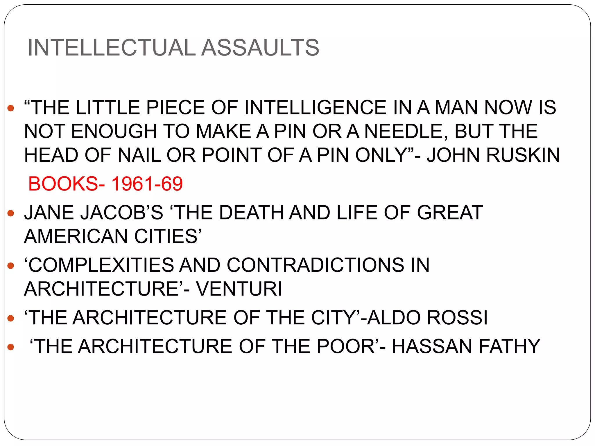 INTELLECTUAL ASSAULTS
 “THE LITTLE PIECE OF INTELLIGENCE IN A MAN NOW IS
NOT ENOUGH TO MAKE A PIN OR A NEEDLE, BUT THE
HEAD OF NAIL OR POINT OF A PIN ONLY”- JOHN RUSKIN
BOOKS- 1961-69
 JANE JACOB’S ‘THE DEATH AND LIFE OF GREAT
AMERICAN CITIES’
 ‘COMPLEXITIES AND CONTRADICTIONS IN
ARCHITECTURE’- VENTURI
 ‘THE ARCHITECTURE OF THE CITY’-ALDO ROSSI
 ‘THE ARCHITECTURE OF THE POOR’- HASSAN FATHY
 