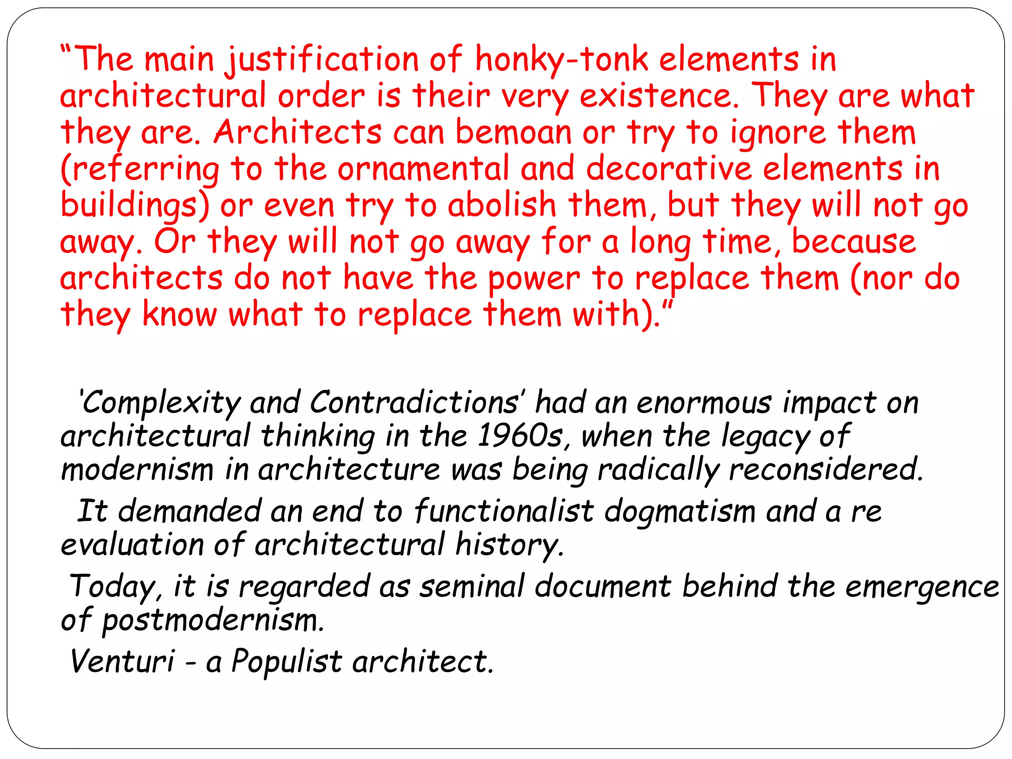 “The main justification of honky-tonk elements in
architectural order is their very existence. They are what
they are. Architects can bemoan or try to ignore them
(referring to the ornamental and decorative elements in
buildings) or even try to abolish them, but they will not go
away. Or they will not go away for a long time, because
architects do not have the power to replace them (nor do
they know what to replace them with).”
‘Complexity and Contradictions’ had an enormous impact on
architectural thinking in the 1960s, when the legacy of
modernism in architecture was being radically reconsidered.
It demanded an end to functionalist dogmatism and a re
evaluation of architectural history.
Today, it is regarded as seminal document behind the emergence
of postmodernism.
Venturi - a Populist architect.
 