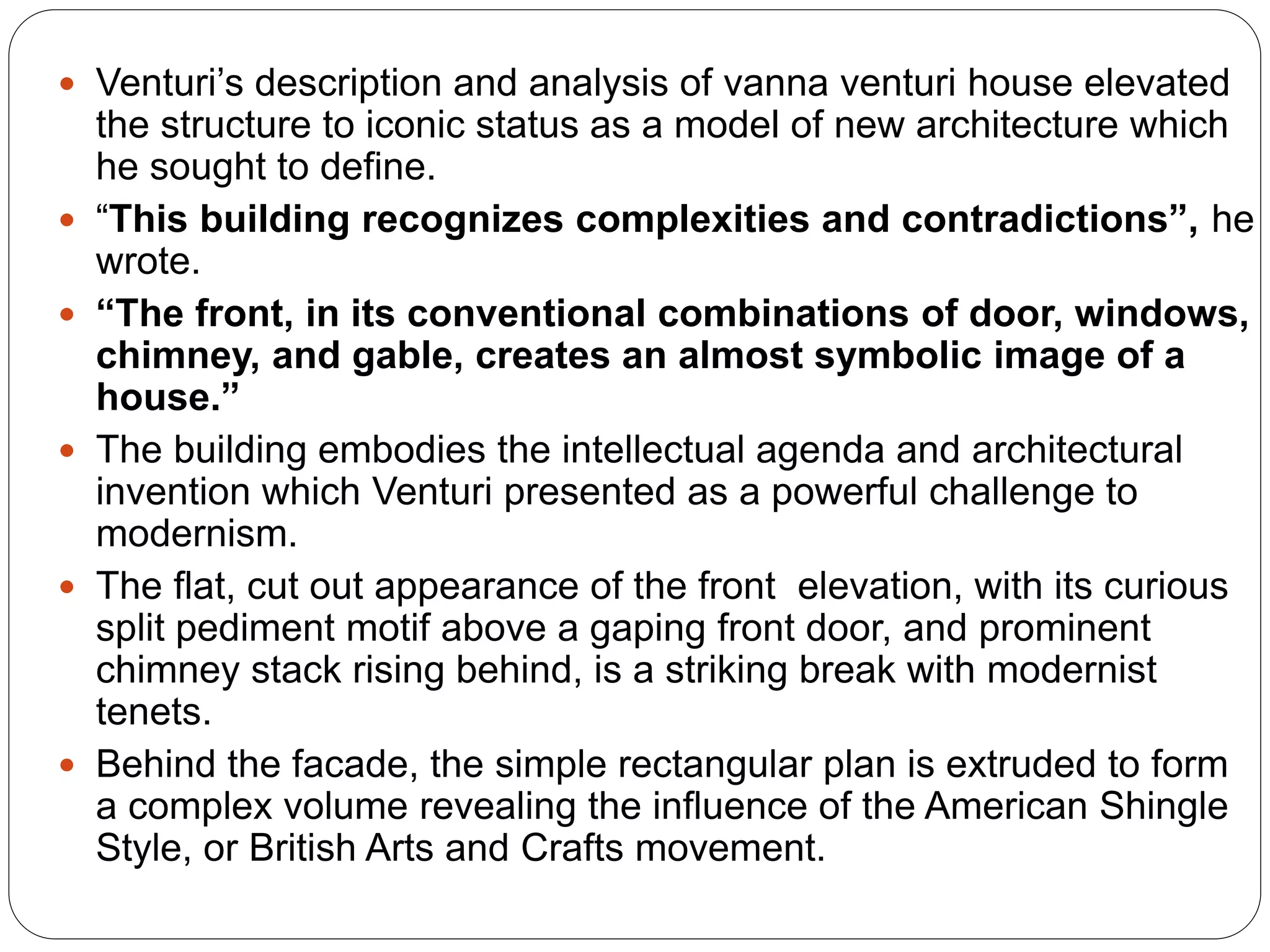  Venturi’s description and analysis of vanna venturi house elevated
the structure to iconic status as a model of new architecture which
he sought to define.
 “This building recognizes complexities and contradictions”, he
wrote.
 “The front, in its conventional combinations of door, windows,
chimney, and gable, creates an almost symbolic image of a
house.”
 The building embodies the intellectual agenda and architectural
invention which Venturi presented as a powerful challenge to
modernism.
 The flat, cut out appearance of the front elevation, with its curious
split pediment motif above a gaping front door, and prominent
chimney stack rising behind, is a striking break with modernist
tenets.
 Behind the facade, the simple rectangular plan is extruded to form
a complex volume revealing the influence of the American Shingle
Style, or British Arts and Crafts movement.
 