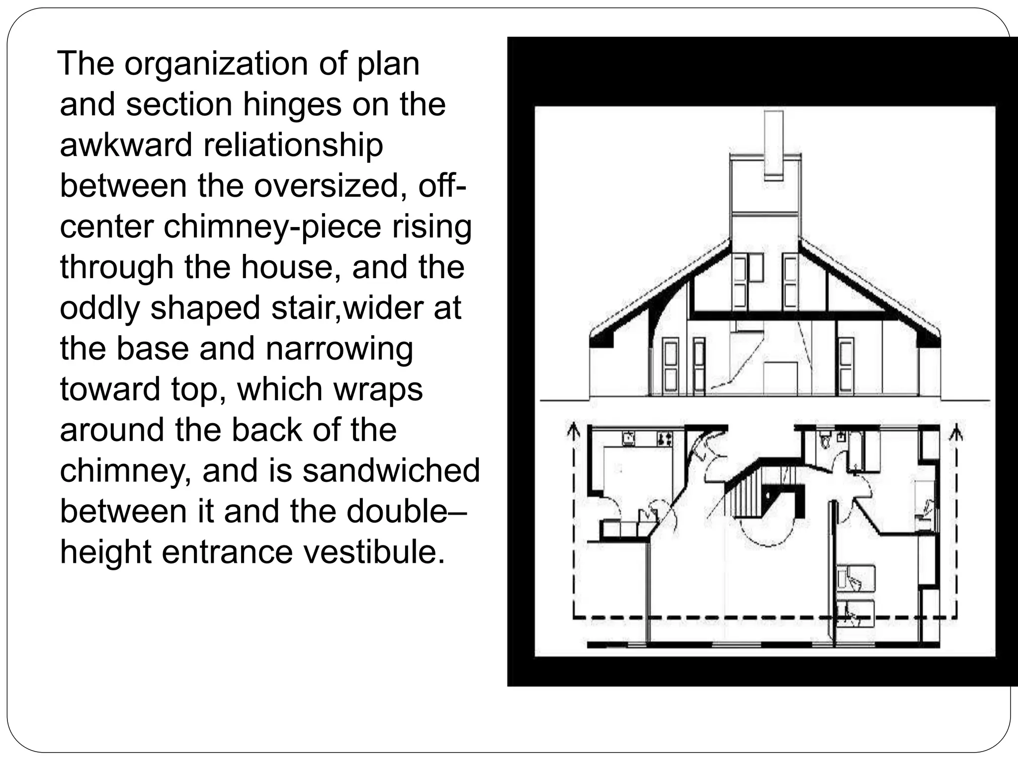The organization of plan
and section hinges on the
awkward reliationship
between the oversized, off-
center chimney-piece rising
through the house, and the
oddly shaped stair,wider at
the base and narrowing
toward top, which wraps
around the back of the
chimney, and is sandwiched
between it and the double–
height entrance vestibule.
 