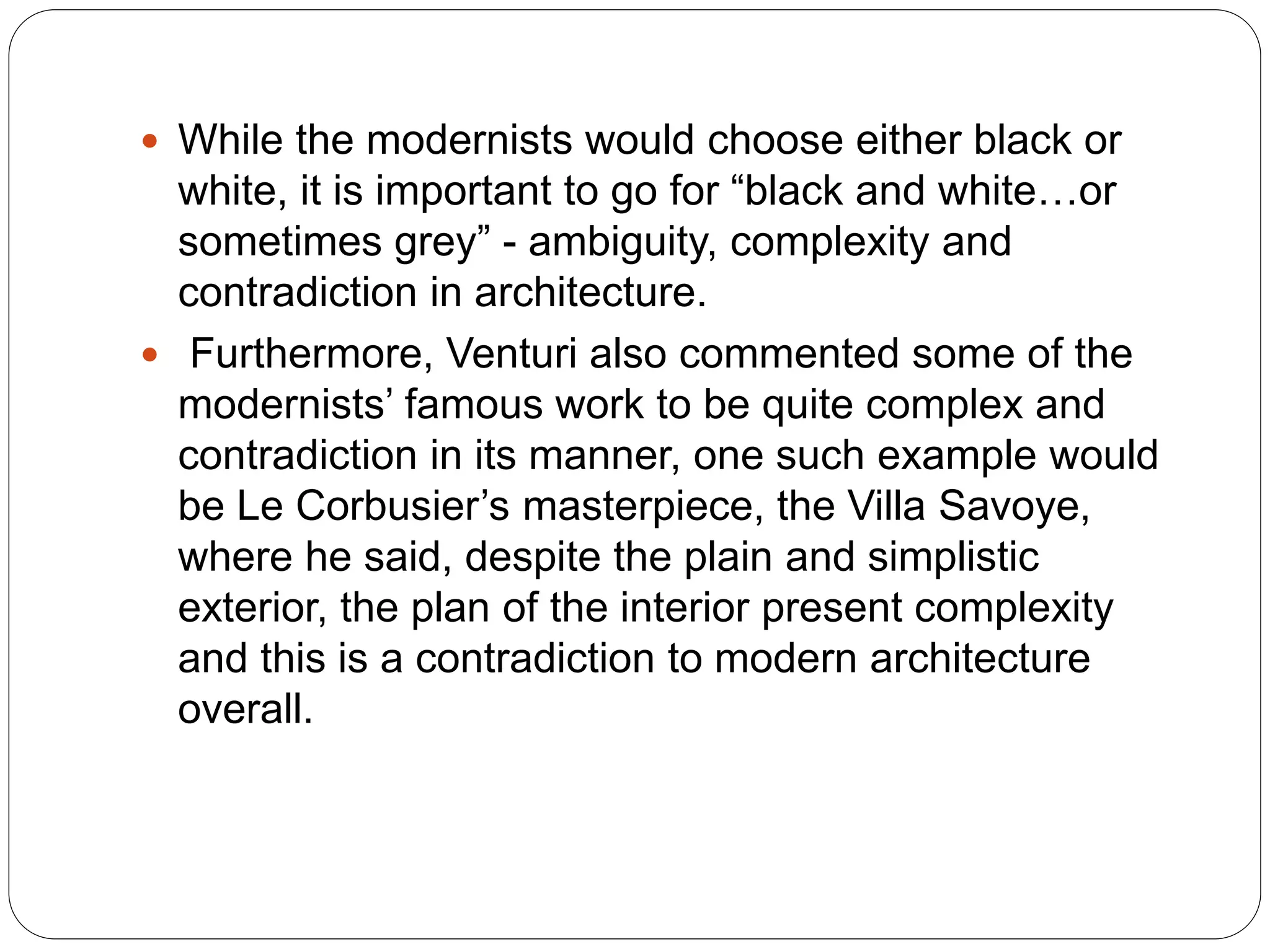  While the modernists would choose either black or
white, it is important to go for “black and white…or
sometimes grey” - ambiguity, complexity and
contradiction in architecture.
 Furthermore, Venturi also commented some of the
modernists’ famous work to be quite complex and
contradiction in its manner, one such example would
be Le Corbusier’s masterpiece, the Villa Savoye,
where he said, despite the plain and simplistic
exterior, the plan of the interior present complexity
and this is a contradiction to modern architecture
overall.
 