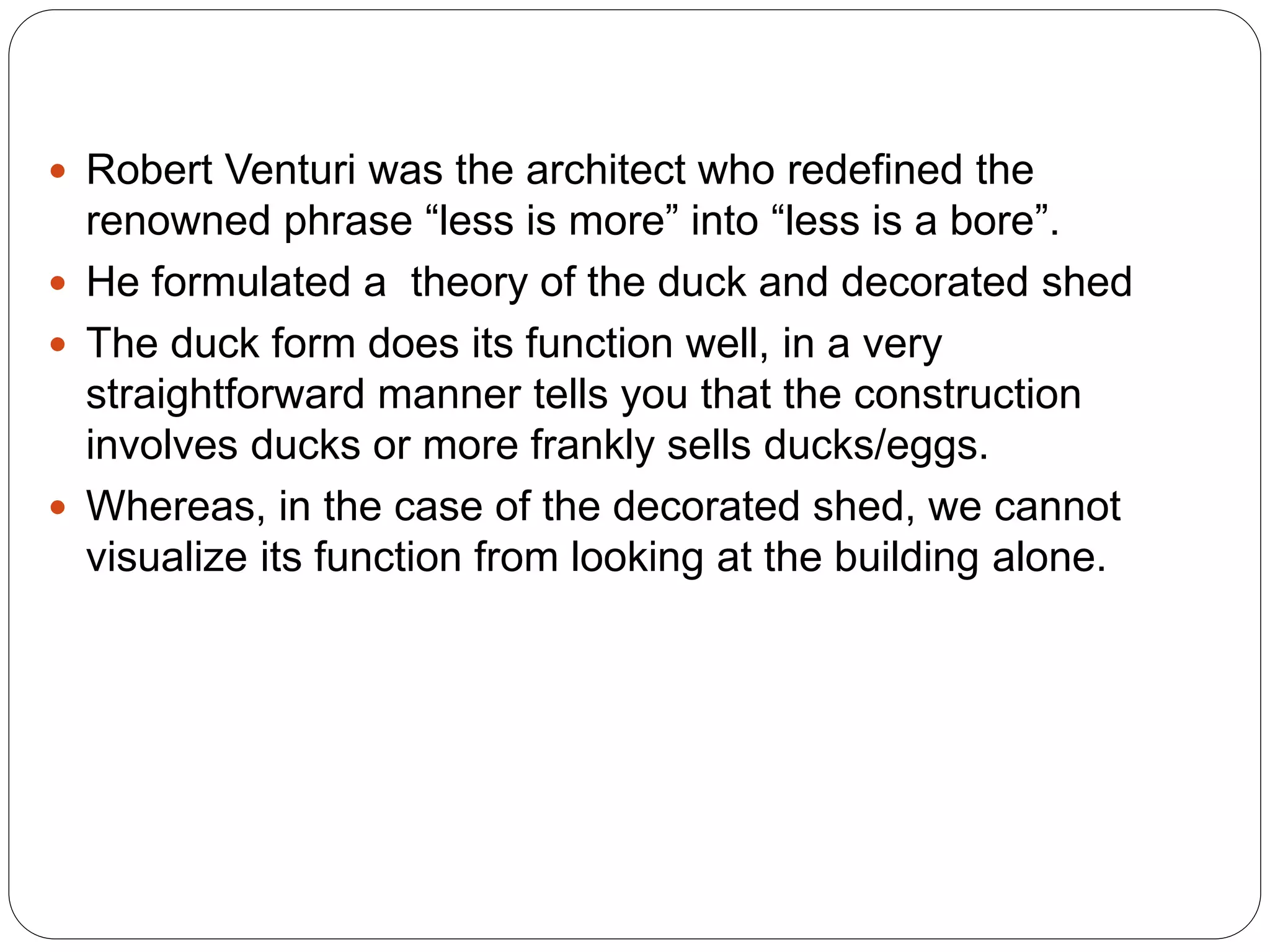  Robert Venturi was the architect who redefined the
renowned phrase “less is more” into “less is a bore”.
 He formulated a theory of the duck and decorated shed
 The duck form does its function well, in a very
straightforward manner tells you that the construction
involves ducks or more frankly sells ducks/eggs.
 Whereas, in the case of the decorated shed, we cannot
visualize its function from looking at the building alone.
 