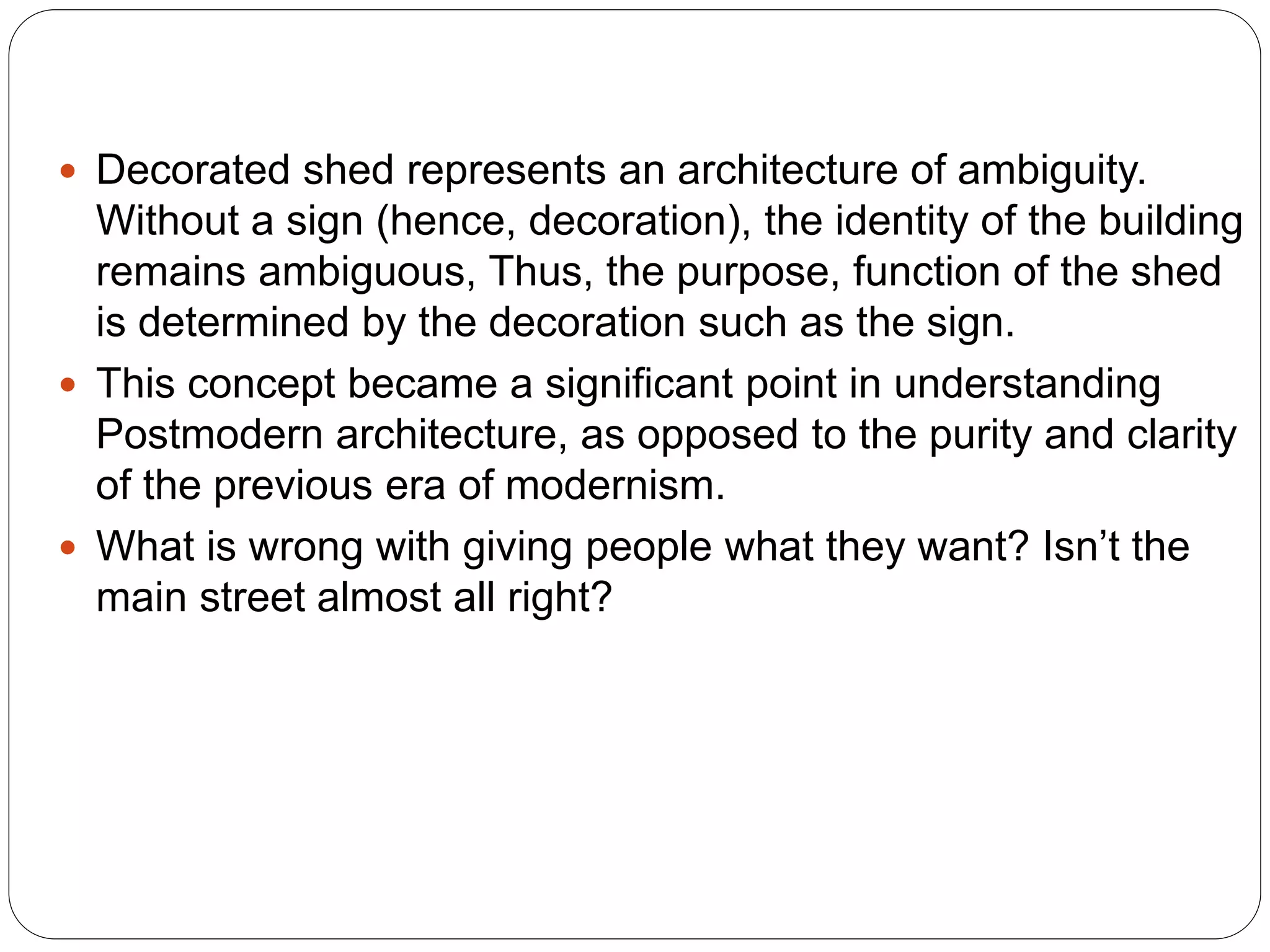  Decorated shed represents an architecture of ambiguity.
Without a sign (hence, decoration), the identity of the building
remains ambiguous, Thus, the purpose, function of the shed
is determined by the decoration such as the sign.
 This concept became a significant point in understanding
Postmodern architecture, as opposed to the purity and clarity
of the previous era of modernism.
 What is wrong with giving people what they want? Isn’t the
main street almost all right?
 