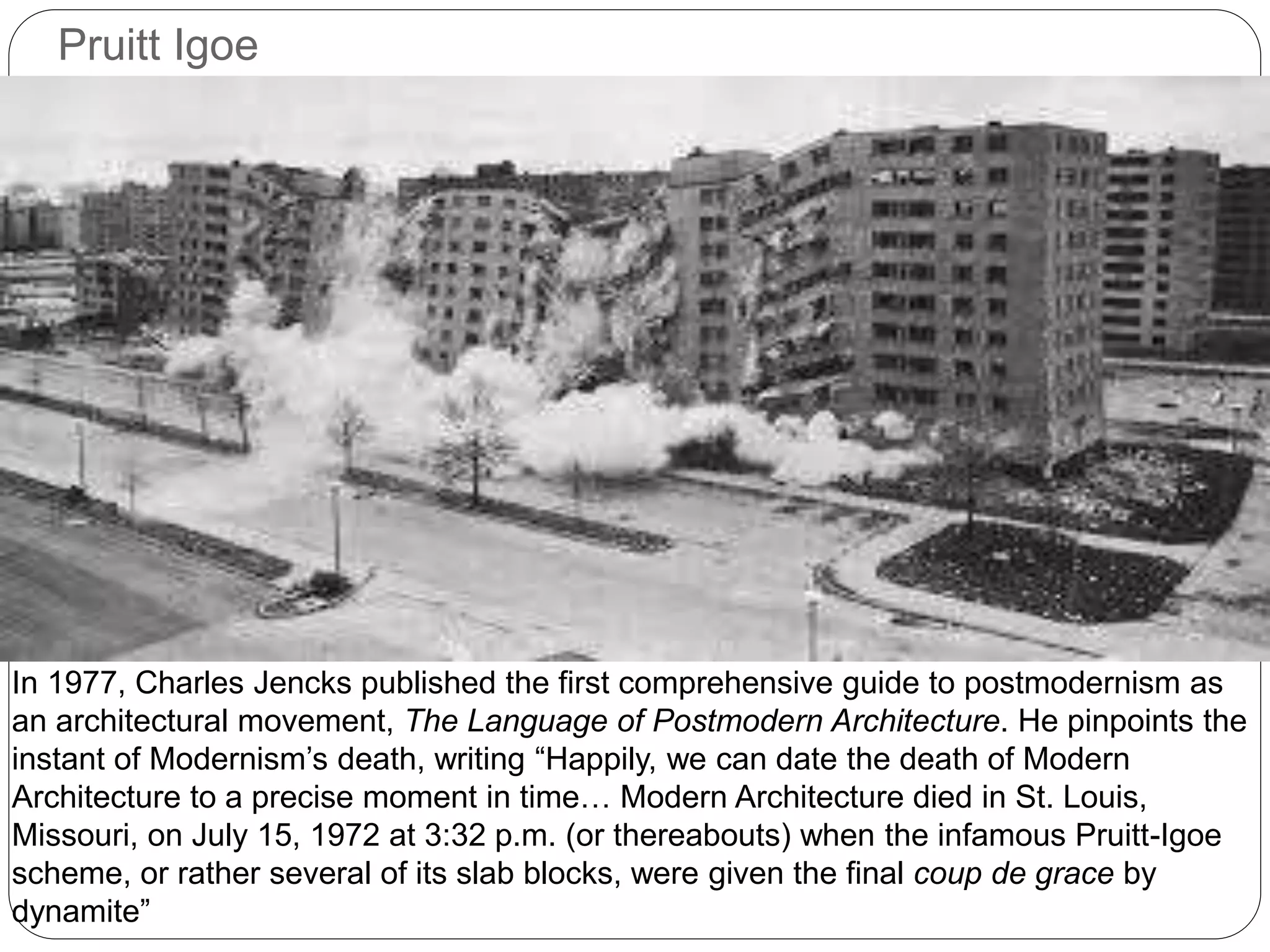 Pruitt Igoe
In 1977, Charles Jencks published the first comprehensive guide to postmodernism as
an architectural movement, The Language of Postmodern Architecture. He pinpoints the
instant of Modernism’s death, writing “Happily, we can date the death of Modern
Architecture to a precise moment in time… Modern Architecture died in St. Louis,
Missouri, on July 15, 1972 at 3:32 p.m. (or thereabouts) when the infamous Pruitt-Igoe
scheme, or rather several of its slab blocks, were given the final coup de grace by
dynamite”
 
