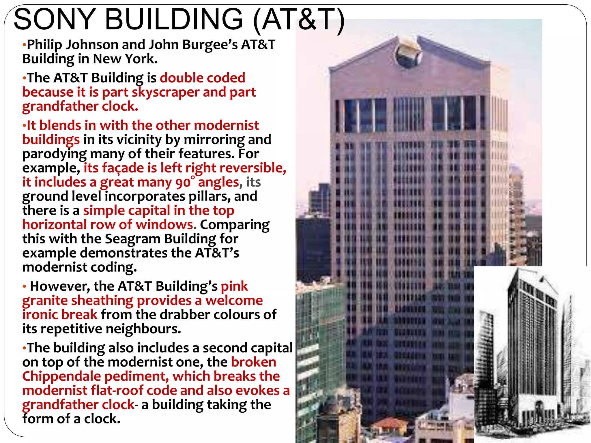 •Philip Johnson and John Burgee’s AT&T
Building in New York.
•The AT&T Building is double coded
because it is part skyscraper and part
grandfather clock.
•It blends in with the other modernist
buildings in its vicinity by mirroring and
parodying many of their features. For
example, its façade is left right reversible,
it includes a great many 90° angles, its
ground level incorporates pillars, and
there is a simple capital in the top
horizontal row of windows. Comparing
this with the Seagram Building for
example demonstrates the AT&T’s
modernist coding.
• However, the AT&T Building’s pink
granite sheathing provides a welcome
ironic break from the drabber colours of
its repetitive neighbours.
•The building also includes a second capital
on top of the modernist one, the broken
Chippendale pediment, which breaks the
modernist flat-roof code and also evokes a
grandfather clock- a building taking the
form of a clock.
SONY BUILDING (AT&T)
 