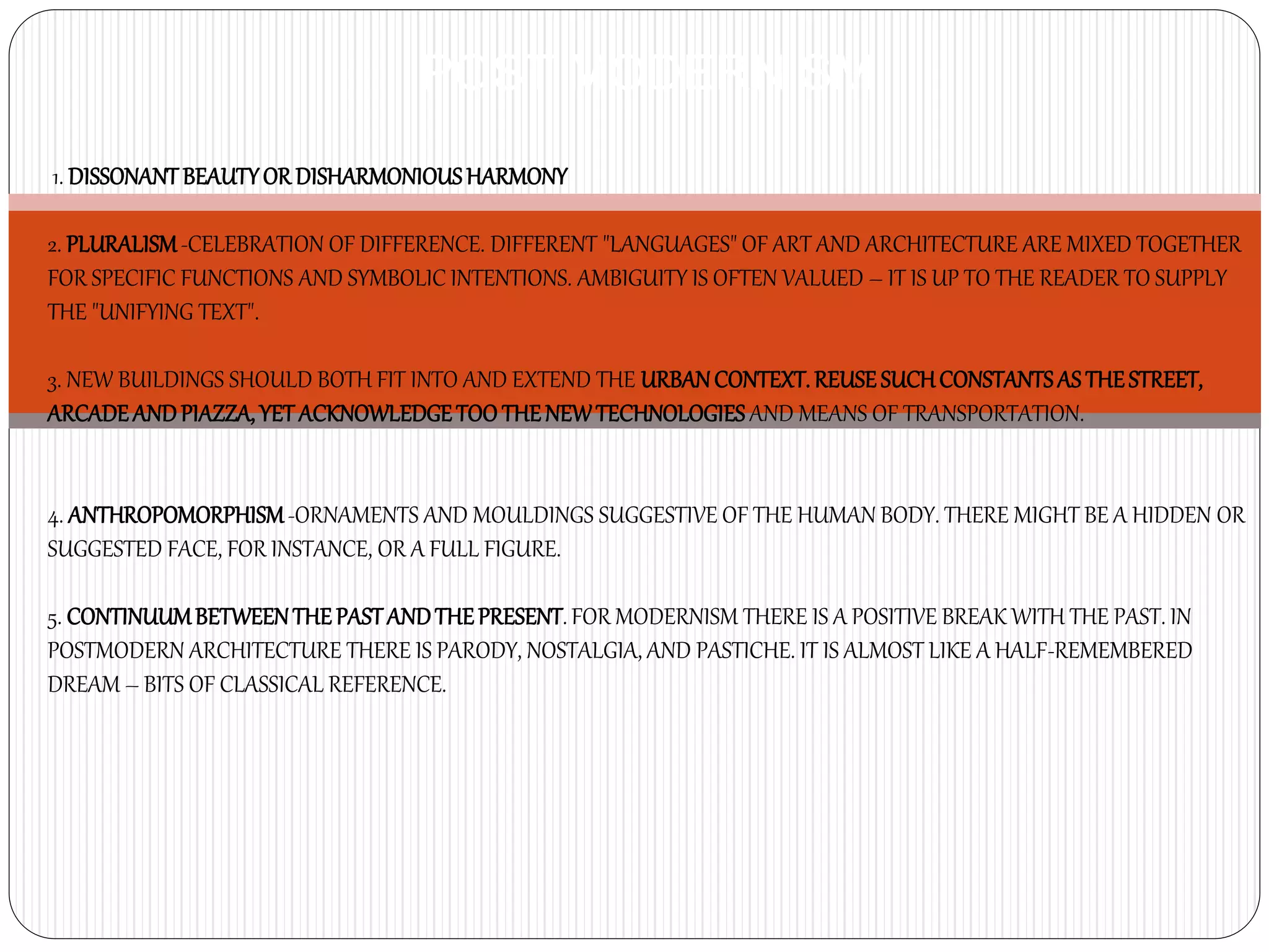 1. DISSONANT BEAUTYOR DISHARMONIOUSHARMONY
2. PLURALISM-CELEBRATION OF DIFFERENCE. DIFFERENT "LANGUAGES" OF ART AND ARCHITECTURE ARE MIXED TOGETHER
FOR SPECIFIC FUNCTIONS AND SYMBOLIC INTENTIONS. AMBIGUITY IS OFTEN VALUED – IT IS UP TO THE READER TO SUPPLY
THE "UNIFYING TEXT".
3. NEW BUILDINGS SHOULD BOTH FIT INTO AND EXTEND THE URBANCONTEXT. REUSE SUCHCONSTANTSAS THESTREET,
ARCADEANDPIAZZA, YET ACKNOWLEDGETOO THENEWTECHNOLOGIES AND MEANS OF TRANSPORTATION.
4. ANTHROPOMORPHISM-ORNAMENTS AND MOULDINGS SUGGESTIVE OF THE HUMAN BODY. THERE MIGHT BE A HIDDEN OR
SUGGESTED FACE, FOR INSTANCE, OR A FULL FIGURE.
5. CONTINUUMBETWEENTHE PASTANDTHEPRESENT. FOR MODERNISM THERE IS A POSITIVE BREAK WITH THE PAST. IN
POSTMODERN ARCHITECTURE THERE IS PARODY, NOSTALGIA, AND PASTICHE. IT IS ALMOST LIKE A HALF-REMEMBERED
DREAM – BITS OF CLASSICAL REFERENCE.
POST MODERNISM
 