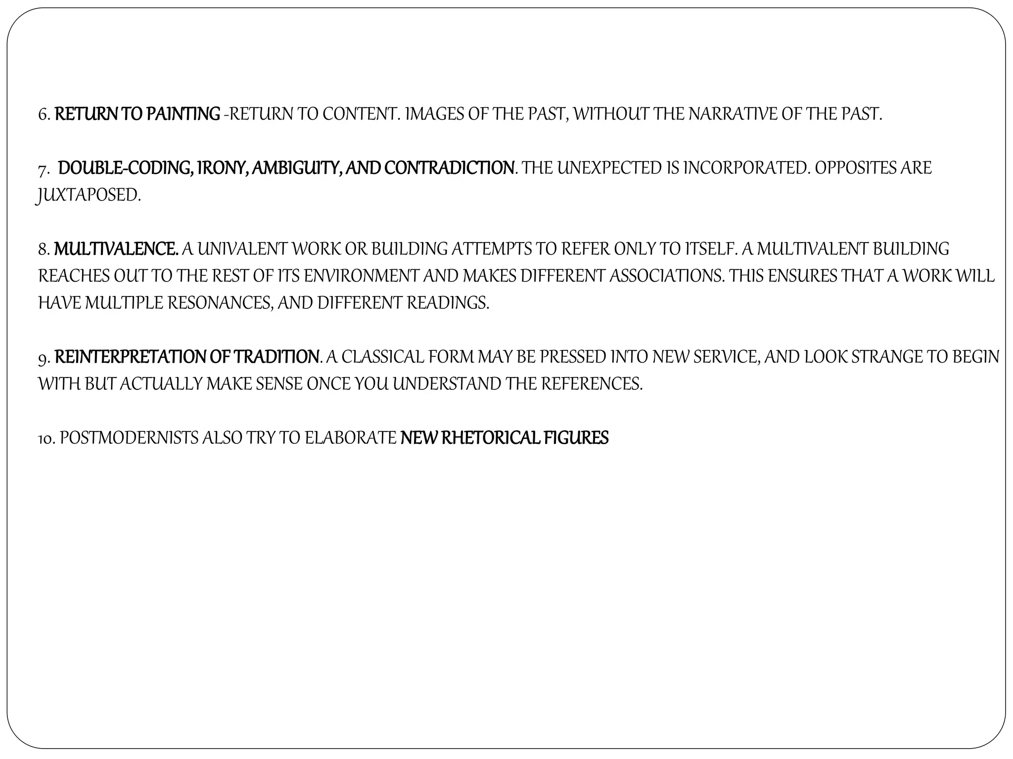 6. RETURNTO PAINTING-RETURN TO CONTENT. IMAGES OF THE PAST, WITHOUT THE NARRATIVE OF THE PAST.
7. DOUBLE-CODING, IRONY, AMBIGUITY, ANDCONTRADICTION. THE UNEXPECTED IS INCORPORATED. OPPOSITES ARE
JUXTAPOSED.
8. MULTIVALENCE. A UNIVALENT WORK OR BUILDING ATTEMPTS TO REFER ONLY TO ITSELF. A MULTIVALENT BUILDING
REACHES OUT TO THE REST OF ITS ENVIRONMENT AND MAKES DIFFERENT ASSOCIATIONS. THIS ENSURES THAT A WORK WILL
HAVE MULTIPLE RESONANCES, AND DIFFERENT READINGS.
9. REINTERPRETATIONOF TRADITION.A CLASSICAL FORM MAY BE PRESSED INTO NEW SERVICE, AND LOOK STRANGE TO BEGIN
WITH BUT ACTUALLY MAKE SENSE ONCE YOU UNDERSTAND THE REFERENCES.
10. POSTMODERNISTS ALSO TRY TO ELABORATE NEWRHETORICALFIGURES
 