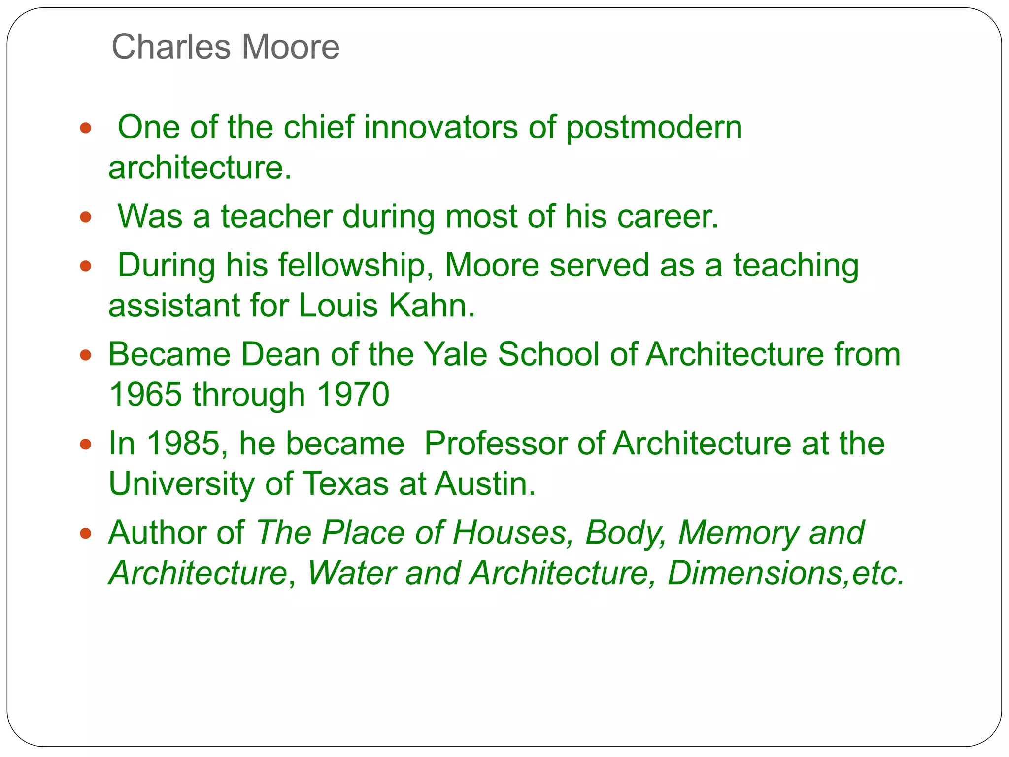 Charles Moore
 One of the chief innovators of postmodern
architecture.
 Was a teacher during most of his career.
 During his fellowship, Moore served as a teaching
assistant for Louis Kahn.
 Became Dean of the Yale School of Architecture from
1965 through 1970
 In 1985, he became Professor of Architecture at the
University of Texas at Austin.
 Author of The Place of Houses, Body, Memory and
Architecture, Water and Architecture, Dimensions,etc.
 