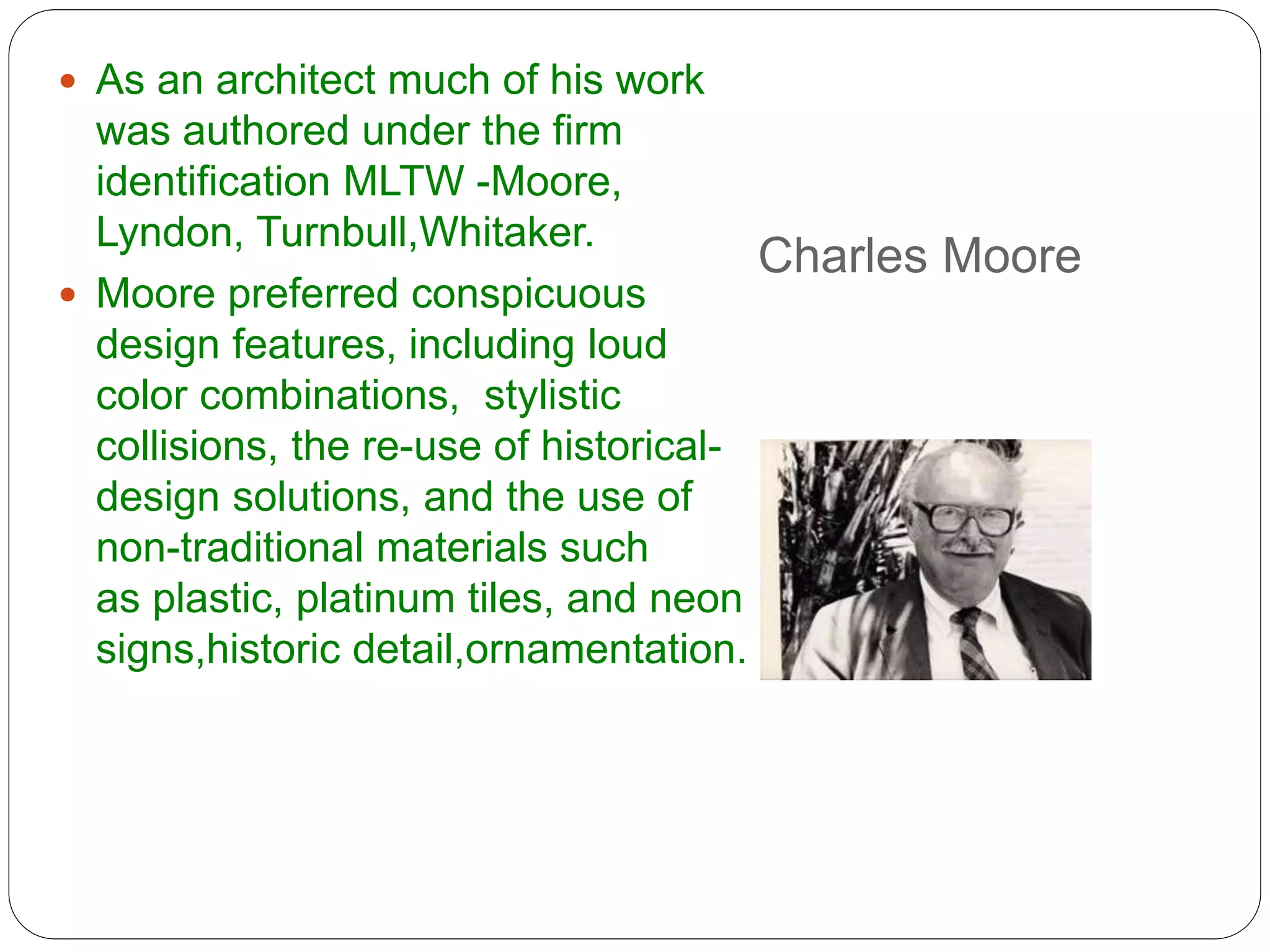 Charles Moore
 As an architect much of his work
was authored under the firm
identification MLTW -Moore,
Lyndon, Turnbull,Whitaker.
 Moore preferred conspicuous
design features, including loud
color combinations, stylistic
collisions, the re-use of historical-
design solutions, and the use of
non-traditional materials such
as plastic, platinum tiles, and neon
signs,historic detail,ornamentation.
 