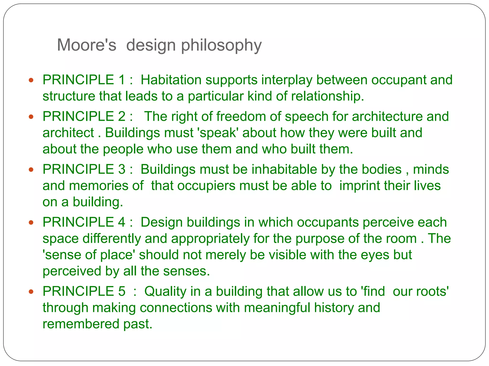 Moore's design philosophy
 PRINCIPLE 1 : Habitation supports interplay between occupant and
structure that leads to a particular kind of relationship.
 PRINCIPLE 2 : The right of freedom of speech for architecture and
architect . Buildings must 'speak' about how they were built and
about the people who use them and who built them.
 PRINCIPLE 3 : Buildings must be inhabitable by the bodies , minds
and memories of that occupiers must be able to imprint their lives
on a building.
 PRINCIPLE 4 : Design buildings in which occupants perceive each
space differently and appropriately for the purpose of the room . The
'sense of place' should not merely be visible with the eyes but
perceived by all the senses.
 PRINCIPLE 5 : Quality in a building that allow us to 'find our roots'
through making connections with meaningful history and
remembered past.
 