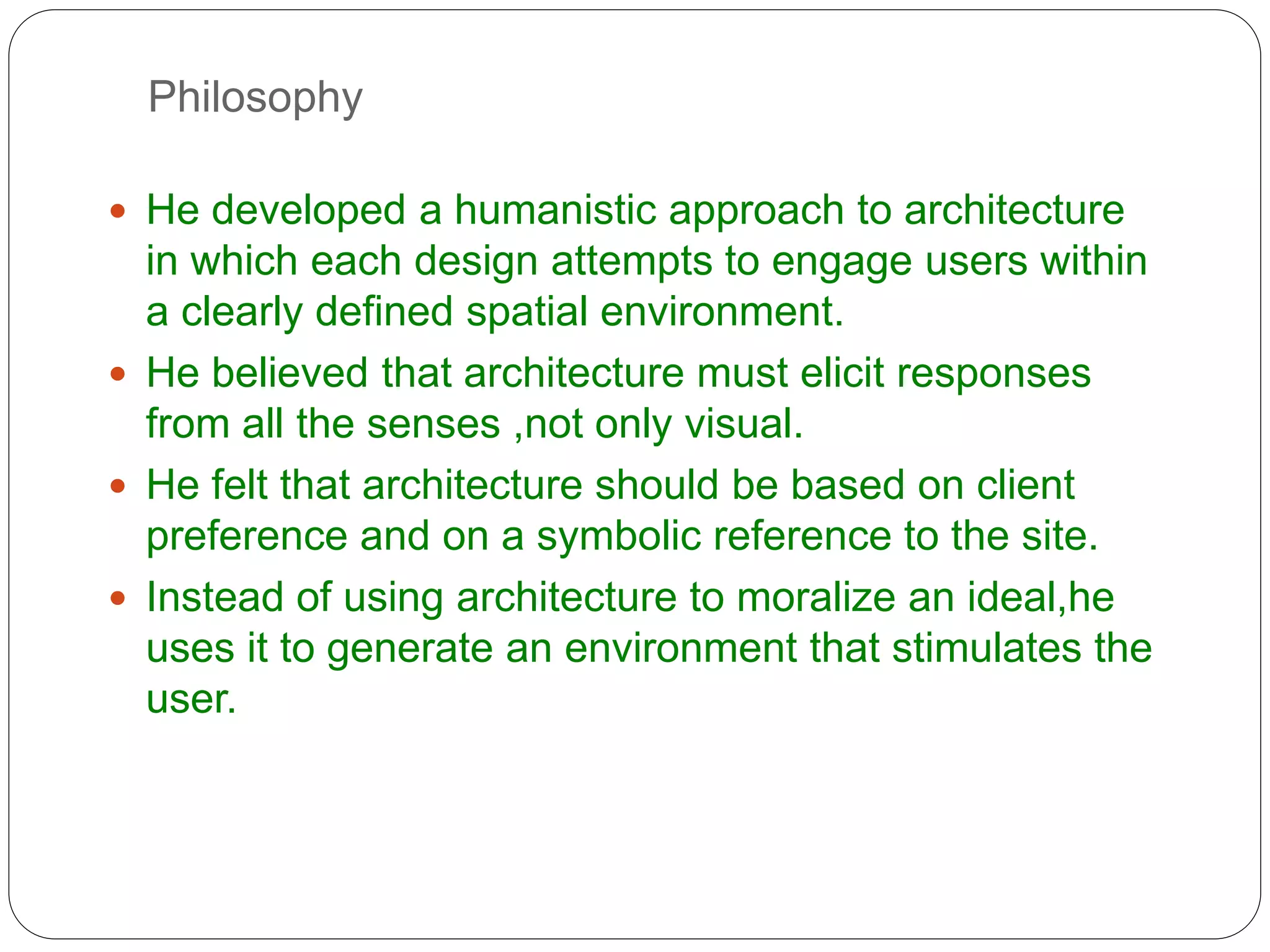 Philosophy
 He developed a humanistic approach to architecture
in which each design attempts to engage users within
a clearly defined spatial environment.
 He believed that architecture must elicit responses
from all the senses ,not only visual.
 He felt that architecture should be based on client
preference and on a symbolic reference to the site.
 Instead of using architecture to moralize an ideal,he
uses it to generate an environment that stimulates the
user.
 