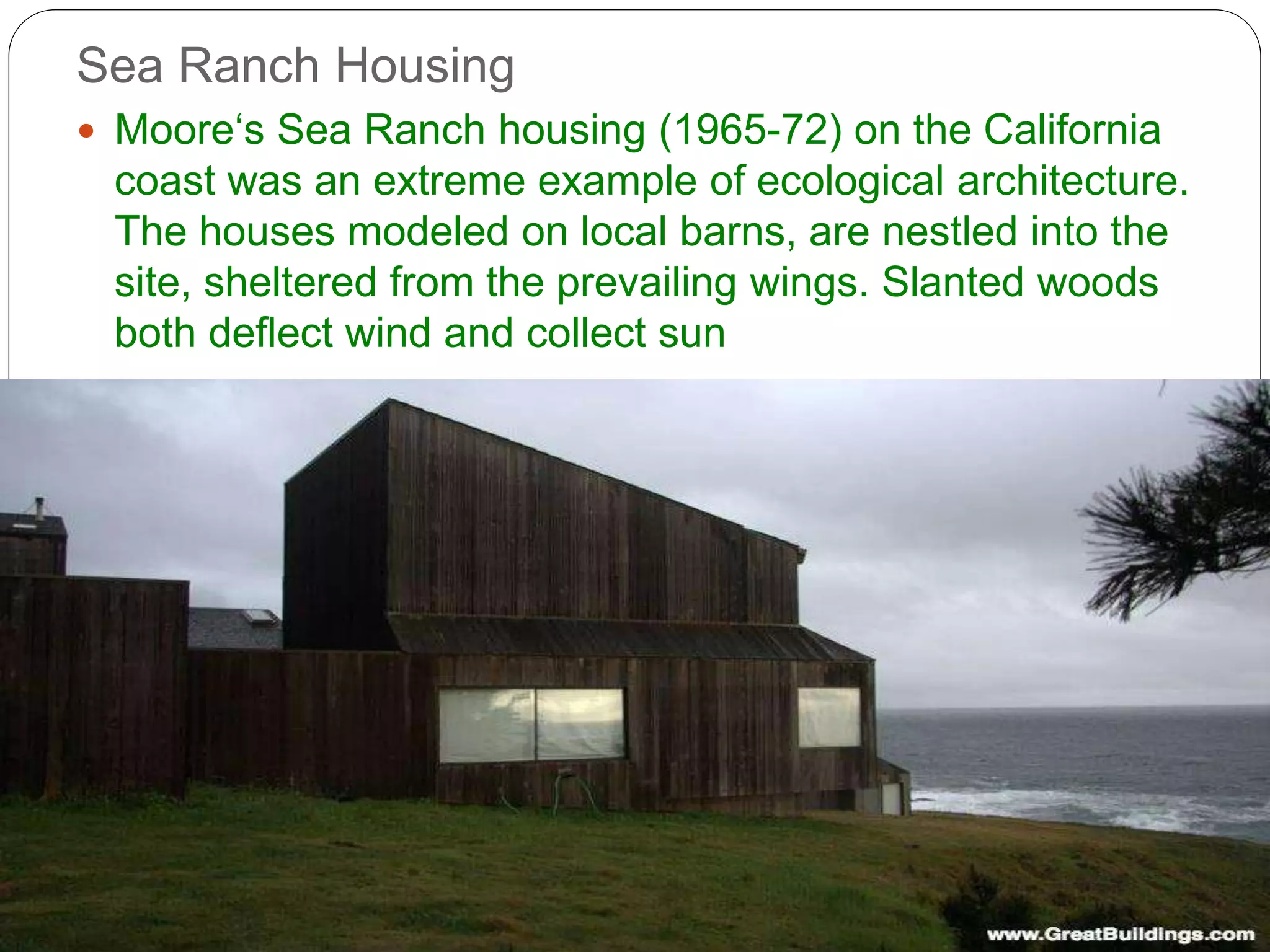 Sea Ranch Housing
 Moore‘s Sea Ranch housing (1965-72) on the California
coast was an extreme example of ecological architecture.
The houses modeled on local barns, are nestled into the
site, sheltered from the prevailing wings. Slanted woods
both deflect wind and collect sun
 